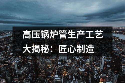 高压锅炉管生产工艺大揭秘：匠心制造