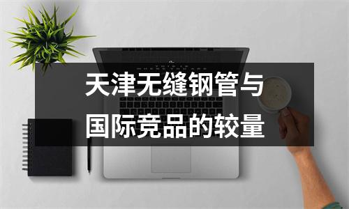 天津无缝钢管与国际竞品的较量