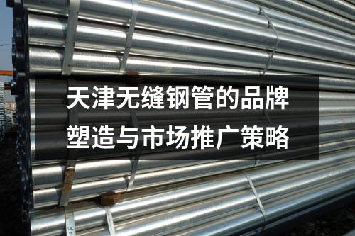 天津无缝钢管的品牌塑造与市场推广策略