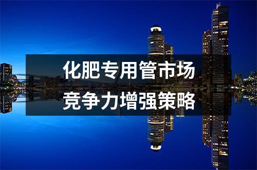 化肥专用管市场竞争力增强策略