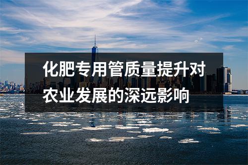 化肥专用管质量提升对农业发展的深远影响